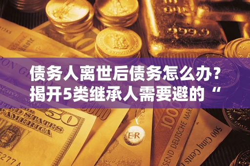 济南债务人离世后债务怎么办？揭开5类继承人需要避的“坑”