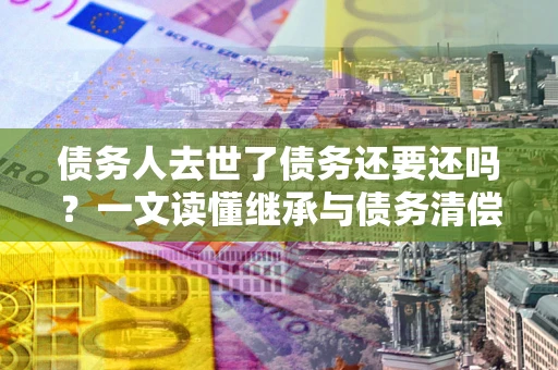 济南债务人去世了债务还要还吗？一文读懂继承与债务清偿