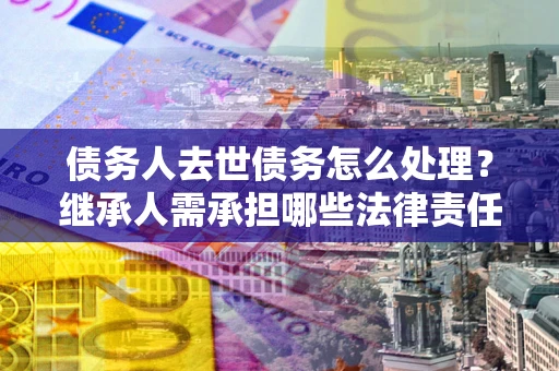 济南债务人去世债务怎么处理？继承人需承担哪些法律责任？