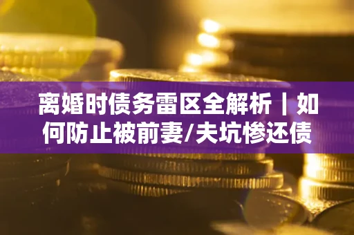 济南离婚时债务雷区全解析｜如何防止被前妻/夫坑惨还债？